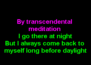 By transcendental
meditation
I go there at night
But I always come back to
myself long before daylight