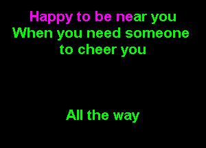 Happy to be near you
When you need someone
to cheer you

All the way