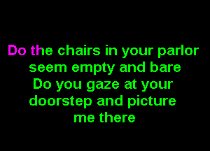 Do the chairs in your parlor
seem empty and bare
Do you gaze at your
doorstep and picture
me there