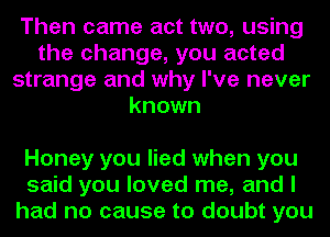 Then came act two, using
the change, you acted
strange and why I've never
known

Honey you lied when you
said you loved me, and I
had no cause to doubt you