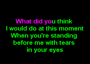 What did you think
I would do at this moment
When you're standing
before me with tears
in your eyes