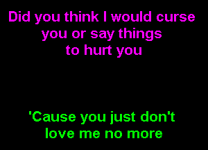 Did you think I would curse
you or say things
to hurt you

'Cause you just don't
love me no more