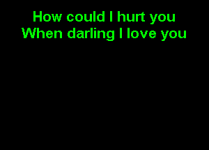 How could I hurt you
When darling I love you