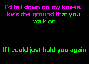 I'd fall down on my knees,
kiss the ground that you
walk on

lfl could just hold you again