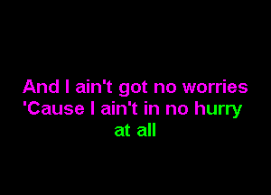 And I ain't got no worries

'Cause I ain't in no hurry
at all