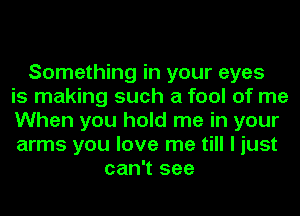 Something in your eyes
is making such a fool of me
When you hold me in your
arms you love me till I just
can't see