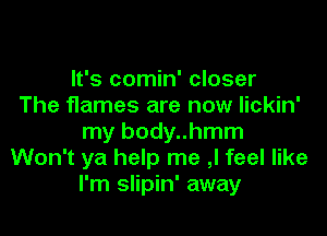 It's comin' closer
The flames are now lickin'

my body..hmm
Won't ya help me ,I feel like
I'm slipin' away