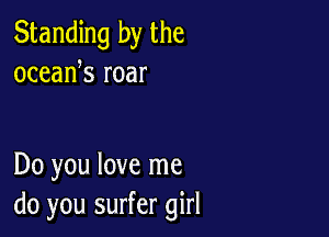 Standing by the
oceank roar

Do you love me
do you surfer girl