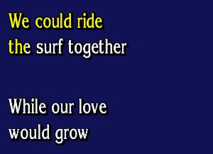 We could ride
the surf together

While our love
would grow