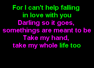 For I can't help falling
in love with you
Darling so it goes,
somethings are meant to be
Take my hand,
take my whole life too