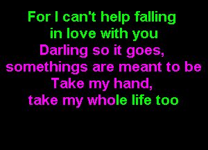 For I can't help falling
in love with you
Darling so it goes,
somethings are meant to be
Take my hand,
take my whole life too