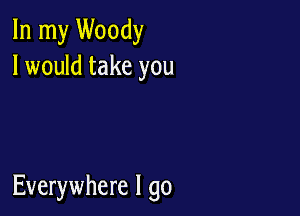 In my Woody
I would take you

Everywhere I go