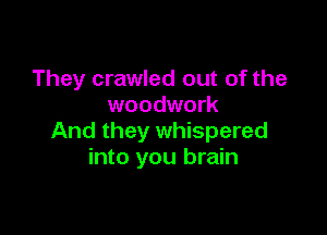 They crawled out of the
woodwork

And they whispered
into you brain