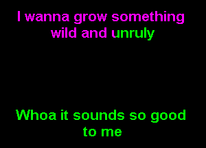 I wanna grow something
wild and unruly

Whoa it sounds so good
to me