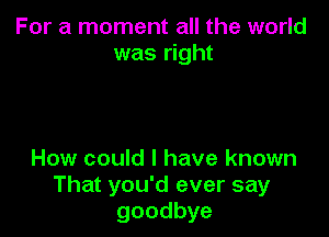 For a moment all the world
was right

How could I have known
That you'd ever say
goodbye