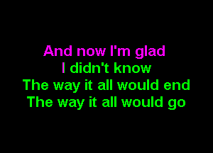 And now I'm glad
I didn't know

The way it all would end
The way it all would go