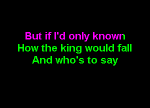 But if I'd only known
How the king would fall

And who's to say