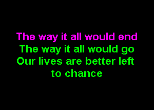 The way it all would end
The way it all would go

Our lives are better left
to chance