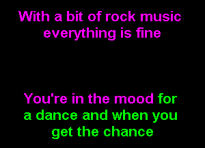 With a bit of rock music
everything is fine

You're in the mood for
a dance and when you
get the chance