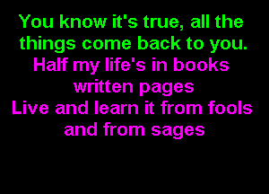 You know it's true, all the
things come back to you.
Half my life's in books
written pages
Live and learn it from fools
and from sages