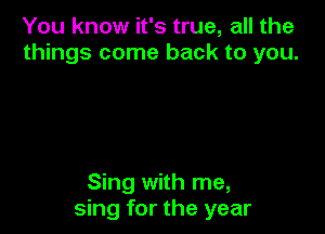 You know it's true, all the
things come back to you.

Sing with me,
sing for the year