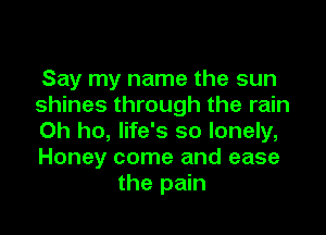 Say my name the sun
shines through the rain

0h ho, life's so lonely,
Honey come and ease
the pain