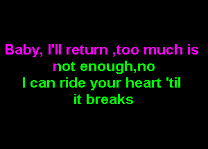 Baby, I'll return ,too much is
not enough,no

I can ride your heart 'til
it breaks