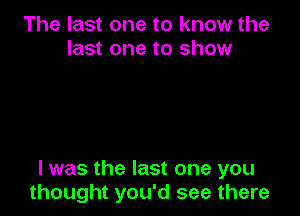 The last one to know the
last one to show

I was the last one you
thought you'd see there