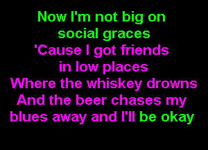Now I'm not big on
social graces
'Cause I got friends
in low places
Where the whiskey drowns
And the beer chases my
blues away and I'll be okay