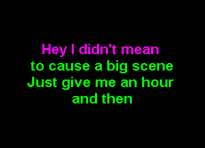 Hey I didn't mean
to cause a big scene

Just give me an hour
andthen