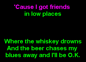 'Cause I got friends
in low places

Where the whiskey drowns
And the beer chases my
blues away and I'll be O.K.