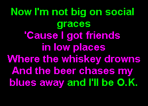 Now I'm not big on social
graces
'Cause I got friends
in low places
Where the whiskey drowns
And the beer chases my
blues away and I'll be O.K.