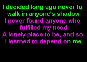 I decided long ago never to
walk in anyone's shadow
I never found anyone who
fulfilled my need
A lonely place to be, and so
I learned to depend on me