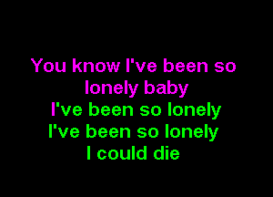 You know I've been so
lonely baby

I've been so lonely
I've been so lonely
I could die