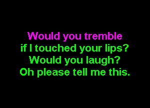 Would you tremble
if I touched your lips?

Would you laugh?
Oh please tell me this.