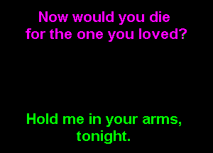Now would you die
for the one you loved?

Hold me in your arms,
tonight.
