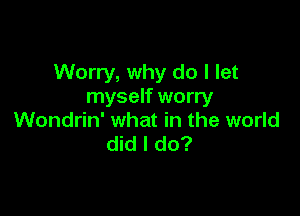 Worry, why do I let
myself worry

Wondrin' what in the world
did I do?