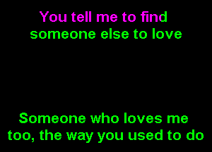 You tell me to find
someone else to love

Someone who loves me
too, the way you used to do