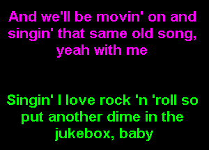 And we'll be movin' on and
Singin' that same old song,
yeah with me

Singin' I love rock 'n 'roll so
put another dime in the
iukebox,baby