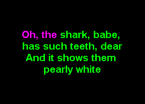 Oh, the shark, babe,
has such teeth, dear

And it shows them
pearly white