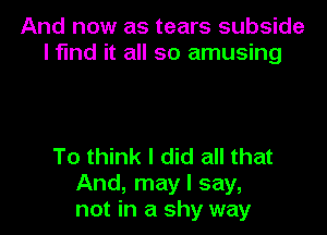 And now as tears subside
l fund it all so amusing

To think I did all that
And, may I say,
not in a shy way