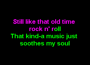 Still like that old time
rock n' roll

That kind-a music just
soothes my soul