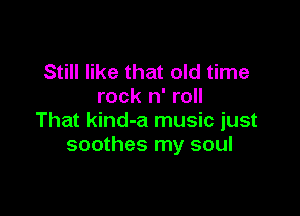 Still like that old time
rock n' roll

That kind-a music just
soothes my soul