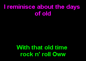 l reminisce about the days
of old

With that old time
rock n' roll Oww