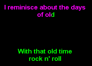 l reminisce about the days
of old

With that old time
rock n' roll