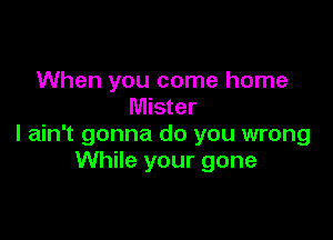 When you come home
Mister

I ain't gonna do you wrong
While your gone