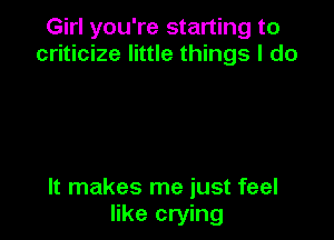 Girl you're starting to
criticize little things I do

It makes me just feel
like crying