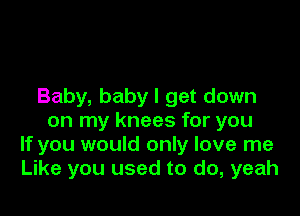 Baby, baby I get down

on my knees for you
If you would only love me
Like you used to do, yeah