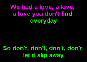 We had a love, a love,
a love you don't find
everyday

So don't, don't, don't, don't
let it slip away