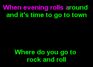 When evening rolls around
and it's time to go to town

Where do you go to
rock and roll